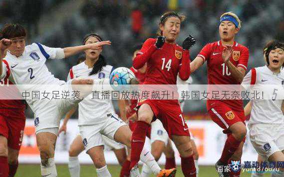 中国女足逆袭，直播回放热度飙升！韩国女足无奈败北！