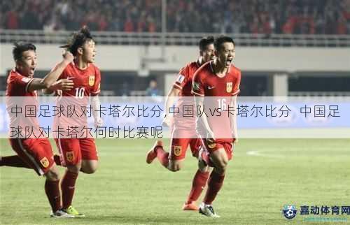 中国足球队对卡塔尔比分,中国队vs卡塔尔比分  中国足球队对卡塔尔何时比赛呢