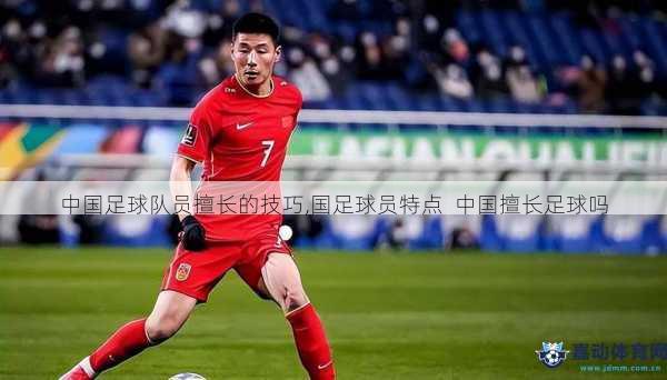 中国足球队员擅长的技巧,国足球员特点  中国擅长足球吗
