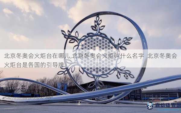 北京冬奥会火炬台在哪儿,北京冬奥会火炬叫什么名字  北京冬奥会火炬台是各国的引导牌