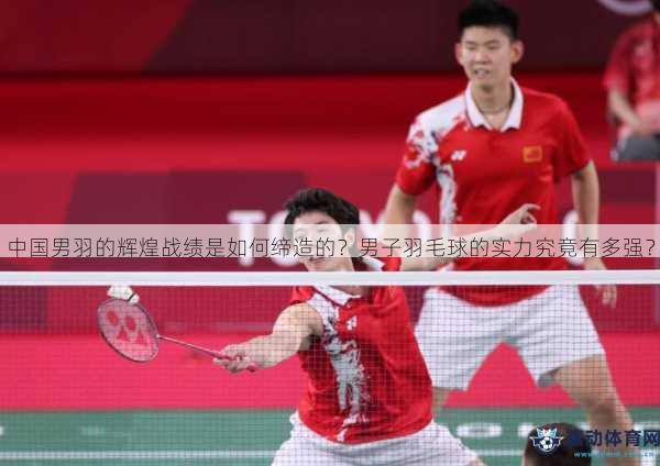 中国男羽的辉煌战绩是如何缔造的？男子羽毛球的实力究竟有多强？
